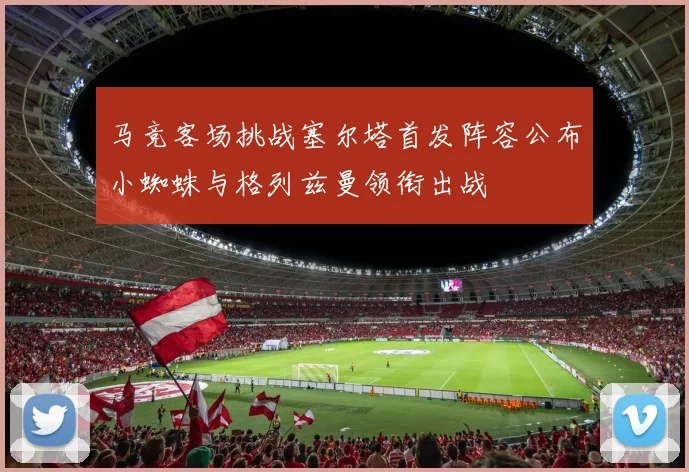 马竞客场挑战塞尔塔首发阵容公布小蜘蛛与格列兹曼领衔出战
