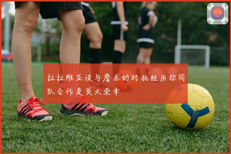 拉拉维亚谈与詹东的对抗经历称同队合作是莫大荣幸
