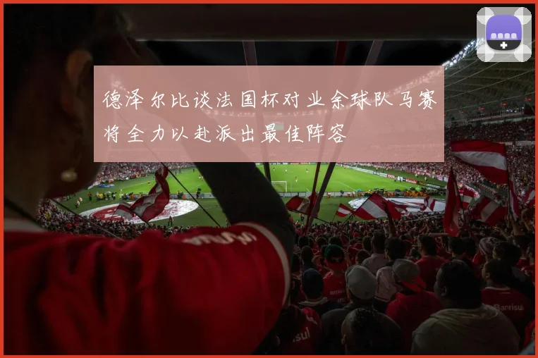 德泽尔比谈法国杯对业余球队马赛将全力以赴派出最佳阵容