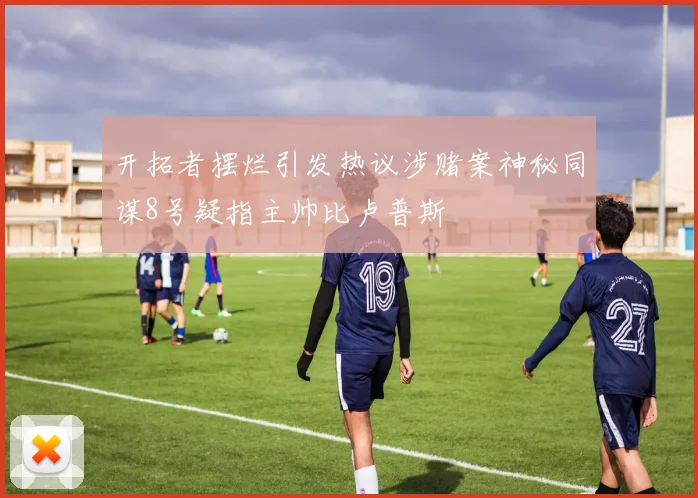 开拓者摆烂引发热议涉赌案神秘同谋8号疑指主帅比卢普斯
