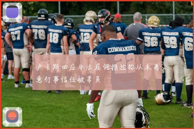 卢卡斯回应非法雇佣指控称从未恶意行事信任被辜负