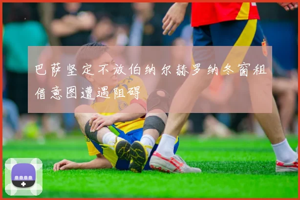 巴萨坚定不放伯纳尔赫罗纳冬窗租借意图遭遇阻碍