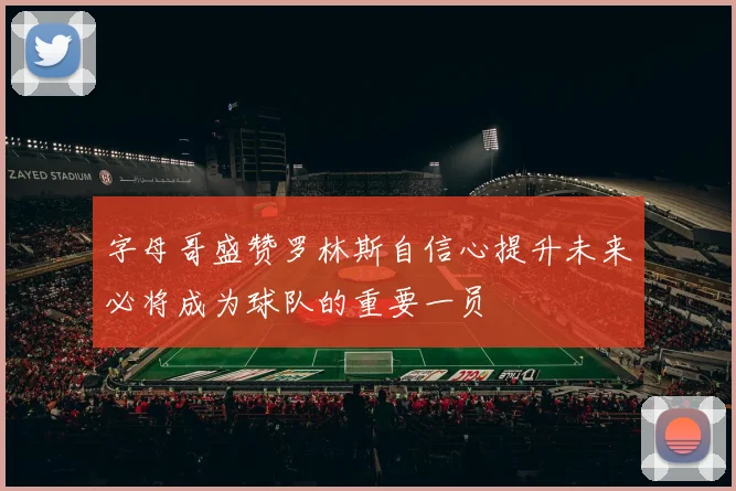 字母哥盛赞罗林斯自信心提升未来必将成为球队的重要一员