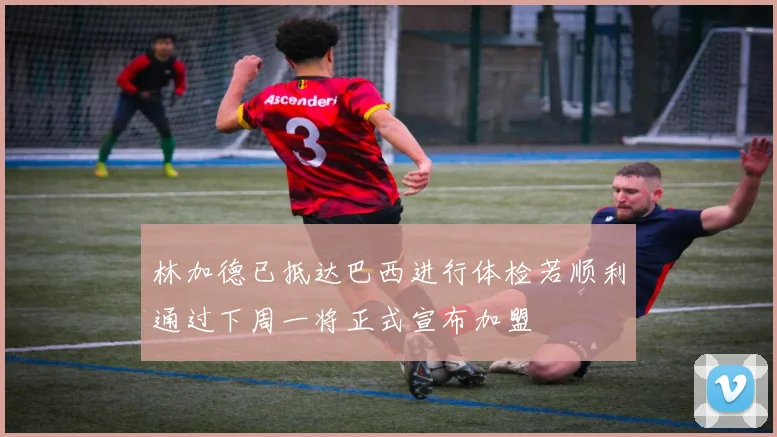 林加德已抵达巴西进行体检若顺利通过下周一将正式宣布加盟