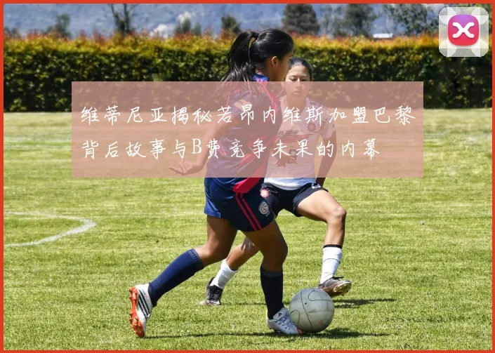 维蒂尼亚揭秘若昂内维斯加盟巴黎背后故事与B费竞争未果的内幕