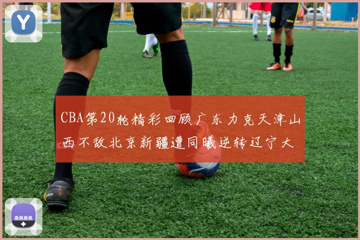 CBA第20轮精彩回顾广东力克天津山西不敌北京新疆遭同曦逆转辽宁大胜四川