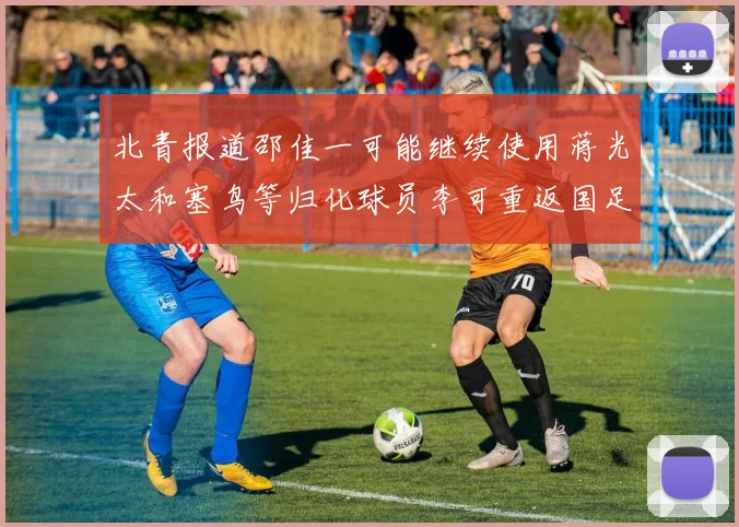 北青报道邵佳一可能继续使用蒋光太和塞鸟等归化球员李可重返国足需进一步沟通