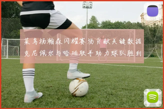 菜鸟杨瀚森闪耀赛场贡献关键数据克尼佩尔与哈珀联手助力球队胜利