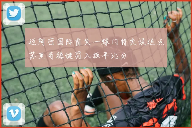 迈阿密国际首失一球门将失误送点苏里奇稳健罚入扳平比分