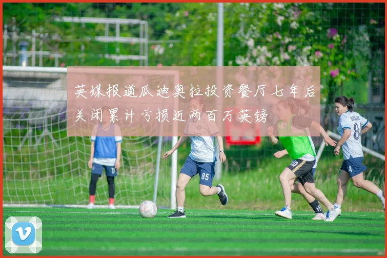 英媒报道瓜迪奥拉投资餐厅七年后关闭累计亏损近两百万英镑