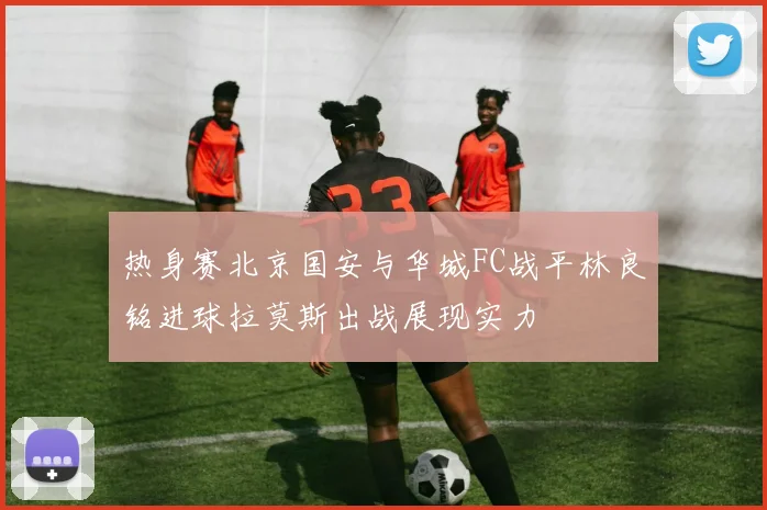 热身赛北京国安与华城FC战平林良铭进球拉莫斯出战展现实力