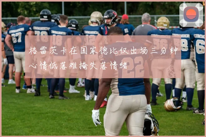 格雷茨卡在国家德比仅出场三分钟心情低落难掩失落情绪