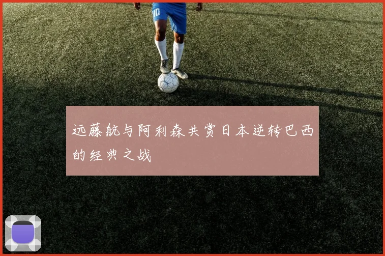 远藤航与阿利森共赏日本逆转巴西的经典之战