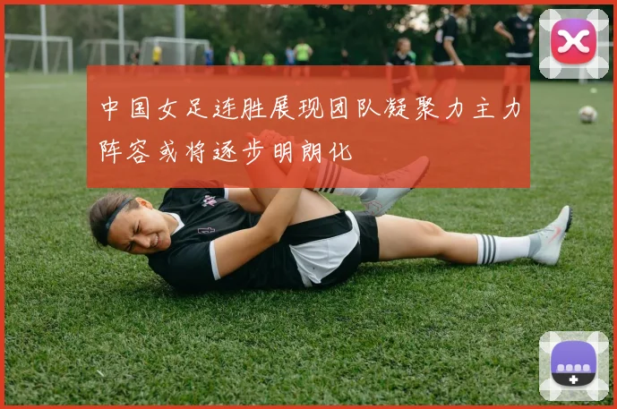 中国女足连胜展现团队凝聚力主力阵容或将逐步明朗化