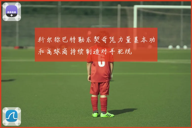 科尔称巴特勒东契奇凭力量基本功和高球商持续制造对手犯规