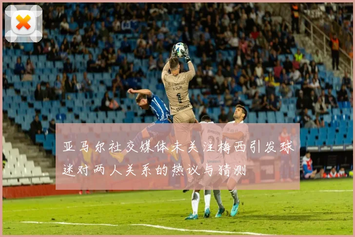 亚马尔社交媒体未关注梅西引发球迷对两人关系的热议与猜测