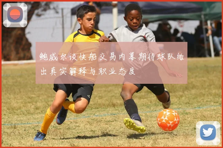 鲍威尔谈快船交易内幕期待球队给出真实解释与职业态度