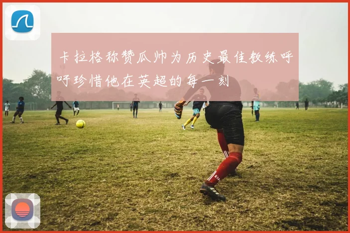 卡拉格称赞瓜帅为历史最佳教练呼吁珍惜他在英超的每一刻