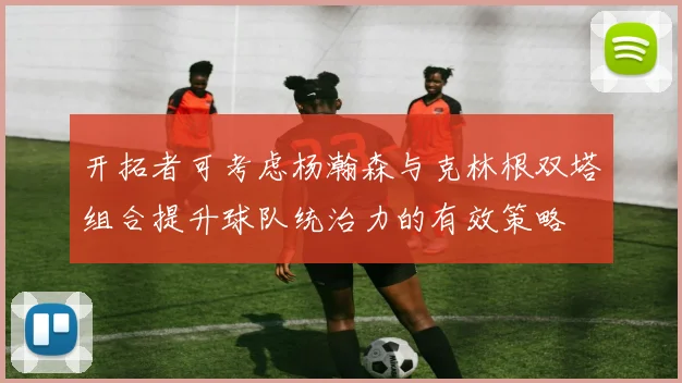 开拓者可考虑杨瀚森与克林根双塔组合提升球队统治力的有效策略