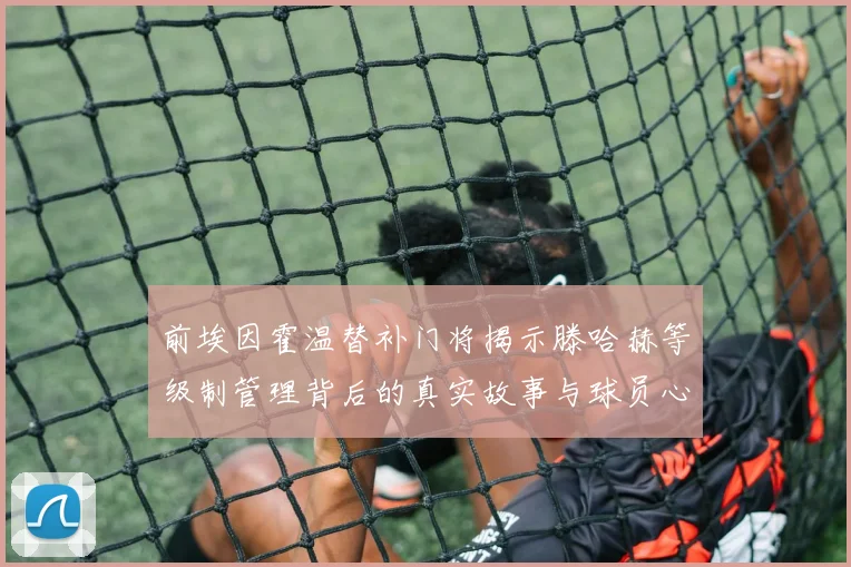 前埃因霍温替补门将揭示滕哈赫等级制管理背后的真实故事与球员心声
